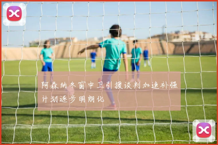 阿森纳冬窗中卫引援谈判加速补强计划逐步明朗化