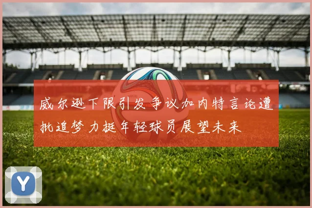 威尔逊下限引发争议加内特言论遭批追梦力挺年轻球员展望未来