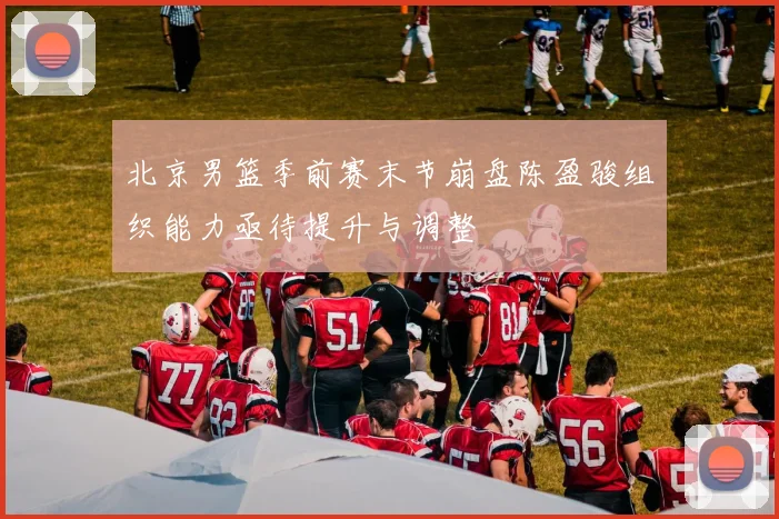 北京男篮季前赛末节崩盘陈盈骏组织能力亟待提升与调整